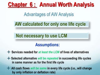 Chapter 6 : Annual Worth Analysis
Advantages of AW Analysis
Not necessary to use LCM
Assumptions:
Services needed for at least the LCM of lives of alternatives
Selected alternative will be repeated in succeeding life cycles
in same manner as for the first life cycle
All cash flows will be same in every life cycle (i.e., will change
by only inflation or deflation rate)
AW calculated for only one life cycle
 