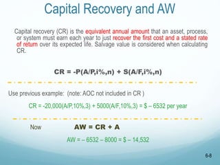Capital Recovery and AW
Capital recovery (CR) is the equivalent annual amount that an asset, process,
or system must earn each year to just recover the first cost and a stated rate
of return over its expected life. Salvage value is considered when calculating
CR.
CR = -P(A/P,i%,n) + S(A/F,i%,n)
Use previous example: (note: AOC not included in CR )
CR = -20,000(A/P,10%,3) + 5000(A/F,10%,3) = $ – 6532 per year
Now AW = CR + A
AW = – 6532 – 8000 = $ – 14,532
6-8
 