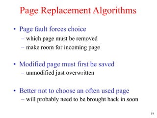 19
Page Replacement Algorithms
• Page fault forces choice
– which page must be removed
– make room for incoming page
• Modified page must first be saved
– unmodified just overwritten
• Better not to choose an often used page
– will probably need to be brought back in soon
 