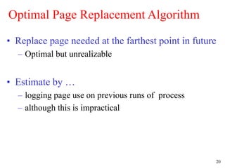 20
Optimal Page Replacement Algorithm
• Replace page needed at the farthest point in future
– Optimal but unrealizable
• Estimate by …
– logging page use on previous runs of process
– although this is impractical
 