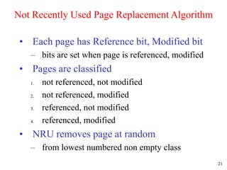 21
Not Recently Used Page Replacement Algorithm
• Each page has Reference bit, Modified bit
– bits are set when page is referenced, modified
• Pages are classified
1. not referenced, not modified
2. not referenced, modified
3. referenced, not modified
4. referenced, modified
• NRU removes page at random
– from lowest numbered non empty class
 