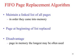 22
FIFO Page Replacement Algorithm
• Maintain a linked list of all pages
– in order they came into memory
• Page at beginning of list replaced
• Disadvantage
– page in memory the longest may be often used
 