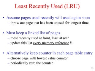 25
Least Recently Used (LRU)
• Assume pages used recently will used again soon
– throw out page that has been unused for longest time
• Must keep a linked list of pages
– most recently used at front, least at rear
– update this list every memory reference !!
• Alternatively keep counter in each page table entry
– choose page with lowest value counter
– periodically zero the counter
 