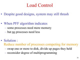 38
Load Control
• Despite good designs, system may still thrash
• When PFF algorithm indicates
– some processes need more memory
– but no processes need less
• Solution :
Reduce number of processes competing for memory
– swap one or more to disk, divide up pages they held
– reconsider degree of multiprogramming
 