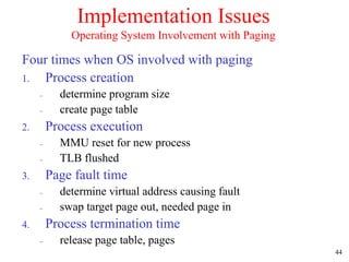 44
Implementation Issues
Operating System Involvement with Paging
Four times when OS involved with paging
1. Process creation
 determine program size
 create page table
2. Process execution
 MMU reset for new process
 TLB flushed
3. Page fault time
 determine virtual address causing fault
 swap target page out, needed page in
4. Process termination time
 release page table, pages
 
