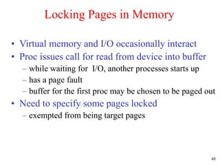 48
Locking Pages in Memory
• Virtual memory and I/O occasionally interact
• Proc issues call for read from device into buffer
– while waiting for I/O, another processes starts up
– has a page fault
– buffer for the first proc may be chosen to be paged out
• Need to specify some pages locked
– exempted from being target pages
 