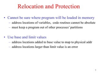 7
Relocation and Protection
• Cannot be sure where program will be loaded in memory
– address locations of variables, code routines cannot be absolute
– must keep a program out of other processes’ partitions
• Use base and limit values
– address locations added to base value to map to physical addr
– address locations larger than limit value is an error
 