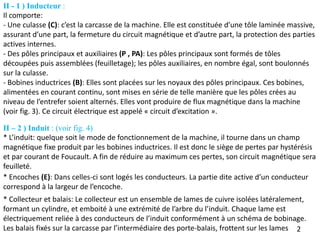 - Une culasse (C): c’est la carcasse de la machine. Elle est constituée d’une tôle laminée massive,
assurant d’une part, la fermeture du circuit magnétique et d’autre part, la protection des parties
actives internes.
- Des pôles principaux et auxiliaires (P , PA): Les pôles principaux sont formés de tôles
découpées puis assemblées (feuilletage); les pôles auxiliaires, en nombre égal, sont boulonnés
sur la culasse.
- Bobines inductrices (B): Elles sont placées sur les noyaux des pôles principaux. Ces bobines,
alimentées en courant continu, sont mises en série de telle manière que les pôles crées au
niveau de l’entrefer soient alternés. Elles vont produire de flux magnétique dans la machine
(voir fig. 3). Ce circuit électrique est appelé « circuit d’excitation ».
II – 2 ) Induit : (voir fig. 4)
* L’induit: quelque soit le mode de fonctionnement de la machine, il tourne dans un champ
magnétique fixe produit par les bobines inductrices. Il est donc le siège de pertes par hystérésis
et par courant de Foucault. A fin de réduire au maximum ces pertes, son circuit magnétique sera
feuilleté.
2
* Encoches (E): Dans celles-ci sont logés les conducteurs. La partie dite active d’un conducteur
correspond à la largeur de l’encoche.
* Collecteur et balais: Le collecteur est un ensemble de lames de cuivre isolées latéralement,
formant un cylindre, et emboité à une extrémité de l’arbre du l’induit. Chaque lame est
électriquement reliée à des conducteurs de l’induit conformément à un schéma de bobinage.
Les balais fixés sur la carcasse par l’intermédiaire des porte-balais, frottent sur les lames
II - 1 ) Inducteur :
Il comporte:
 
