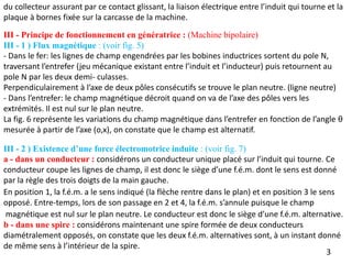 III - Principe de fonctionnement en génératrice : (Machine bipolaire)
III - 1 ) Flux magnétique : (voir fig. 5)
- Dans le fer: les lignes de champ engendrées par les bobines inductrices sortent du pole N,
traversant l’entrefer (jeu mécanique existant entre l’induit et l’inducteur) puis retournent au
pole N par les deux demi- culasses.
Perpendiculairement à l’axe de deux pôles consécutifs se trouve le plan neutre. (ligne neutre)
- Dans l’entrefer: le champ magnétique décroit quand on va de l’axe des pôles vers les
extrémités. Il est nul sur le plan neutre.
La fig. 6 représente les variations du champ magnétique dans l’entrefer en fonction de l’angle θ
mesurée à partir de l’axe (o,x), on constate que le champ est alternatif.
III - 2 ) Existence d’une force électromotrice induite : (voir fig. 7)
a - dans un conducteur : considérons un conducteur unique placé sur l’induit qui tourne. Ce
conducteur coupe les lignes de champ, il est donc le siège d’une f.é.m. dont le sens est donné
par la règle des trois doigts de la main gauche.
3
En position 1, la f.é.m. a le sens indiqué (la flèche rentre dans le plan) et en position 3 le sens
opposé. Entre-temps, lors de son passage en 2 et 4, la f.é.m. s’annule puisque le champ
magnétique est nul sur le plan neutre. Le conducteur est donc le siège d’une f.é.m. alternative.
b - dans une spire : considérons maintenant une spire formée de deux conducteurs
diamétralement opposés, on constate que les deux f.é.m. alternatives sont, à un instant donné
de même sens à l’intérieur de la spire.
du collecteur assurant par ce contact glissant, la liaison électrique entre l’induit qui tourne et la
plaque à bornes fixée sur la carcasse de la machine.
 