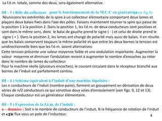 signe ( + ). Dans la position 2, les lames ont changé de polarité mais aussi de balais. Il en résulte
que les balais conservent toujours la même polarité et que entre les deux bornes la tension est
unidirectionnelle bien que les f.é.m. soient alternatives.
Cette tension présente une valeur moyenne faible et une ondulation importante. Augmenter la
valeur moyenne et diminuer l’ondulation revient à augmenter le nombre d’encoches au rotor
donc le nombre de lames du collecteur.
Pour la machine réelle (plusieurs encoches), le courant circulant dans le récepteur branché aux
bornes de l’induit est parfaitement continu.
4
III - 4 ) Schéma équivalent à l’induit d’une machine bipolaire :
Les n conducteurs de l’induit (nombre paire), forment un groupement en dérivation de deux
séries de n/2 conducteurs ce qui constitue deux voies d’enroulement (voir figs. 9, 12 et 13).
Chaque conducteur est un générateur élémentaire.
III - 5 ) Expression de la f.é.m. de l’induit :
a – données : Soit n le nombre de conducteurs de l’induit, N la fréquence de rotation de l’induit
et le flux sous un pole de l’inducteur.

III - 3 ) Rôle du collecteur :(voir fig.8)
Réunissons les extrémités de la spire à un collecteur élémentaire comportant deux lames et
plaçons deux balais fixes dans l’axe des pôles. Faisons maintenant tourner la spire qui passe de
la position 1 à la position 2. Dans la position 1, les f.é.m. de deux conducteurs sont positives et
sont dans le même sens, donc le balai de gauche prend le signe ( - ) et celui de droite prend le
La f.é.m. totale, somme des deux, sera également alternative.
pour le fonctionnement de la M.C.C en génératrice
 