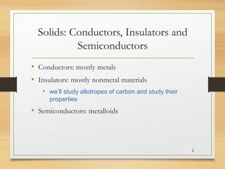 Solids: Conductors, Insulators and
Semiconductors
• Conductors: mostly metals
• Insulators: mostly nonmetal materials
• we’ll study allotropes of carbon and study their
properties
• Semiconductors: metalloids
1
 