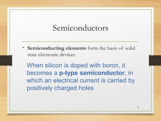 Semiconductors
• Semiconducting elements form the basis of solid
state electronic devices.
7
– When silicon is doped with boron, it
becomes a p-type semiconductor, in
which an electrical current is carried by
positively charged holes
 