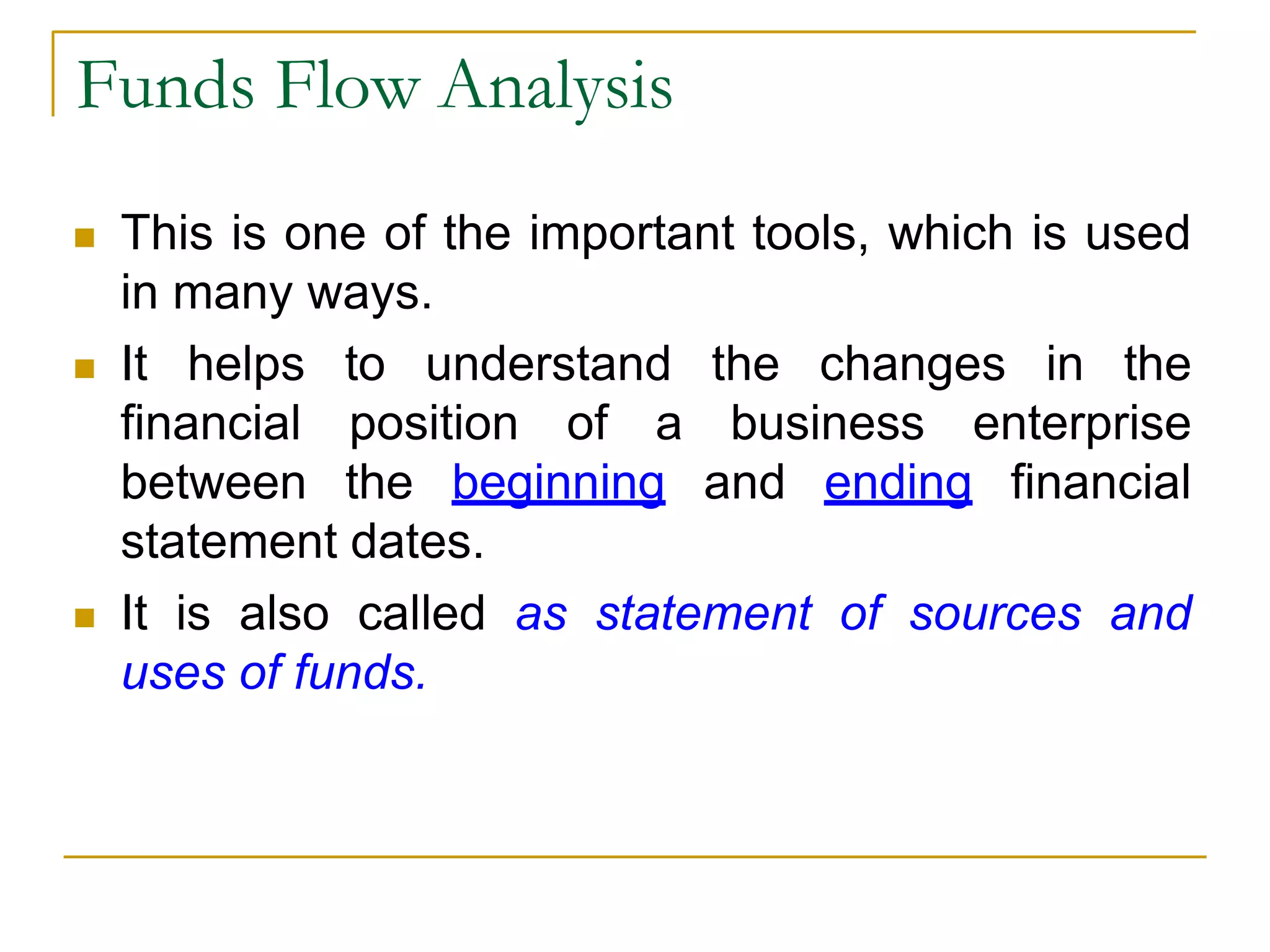 Funds Flow Analysis
 This is one of the important tools, which is used
in many ways.
 It helps to understand the changes in the
financial position of a business enterprise
between the beginning and ending financial
statement dates.
 It is also called as statement of sources and
uses of funds.
 