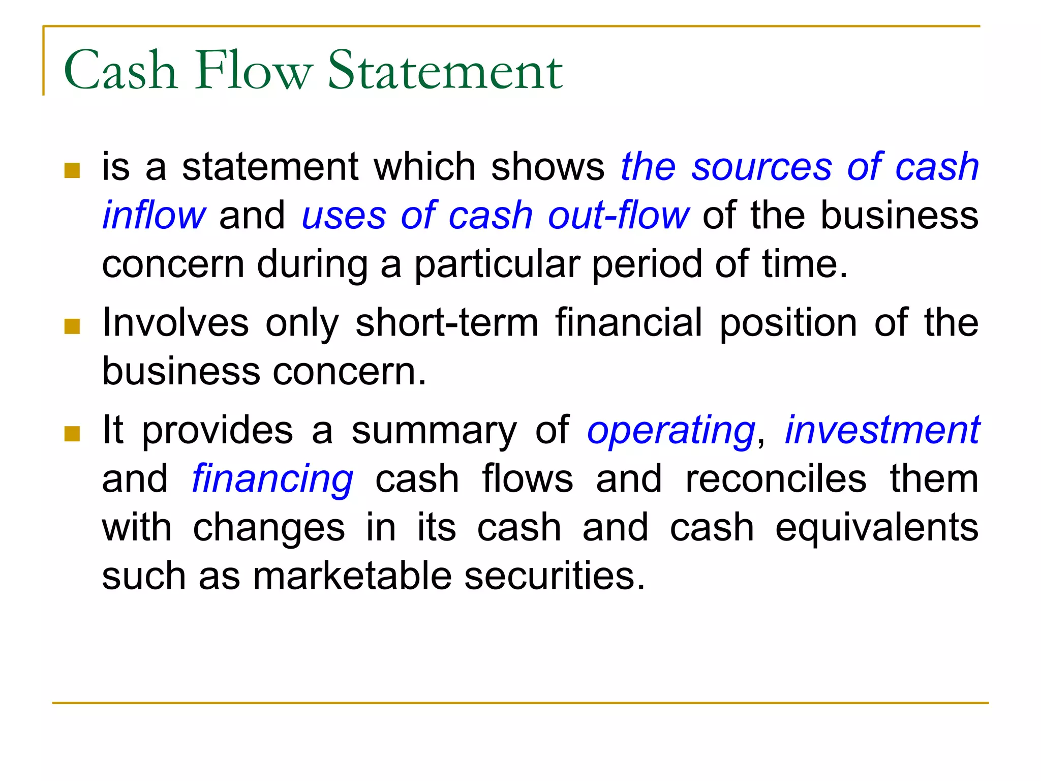 Cash Flow Statement
 is a statement which shows the sources of cash
inflow and uses of cash out-flow of the business
concern during a particular period of time.
 Involves only short-term financial position of the
business concern.
 It provides a summary of operating, investment
and financing cash flows and reconciles them
with changes in its cash and cash equivalents
such as marketable securities.
 