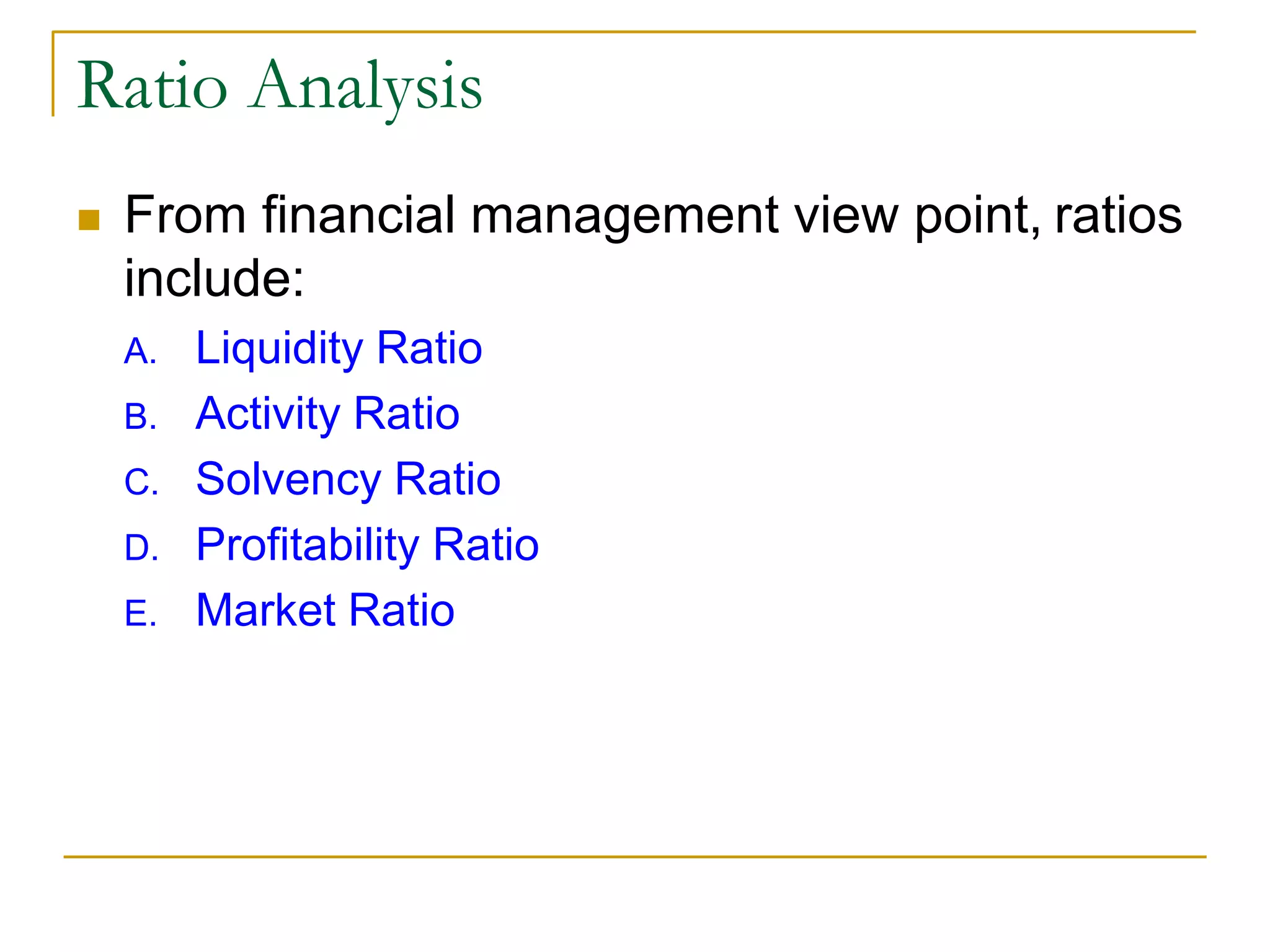 Ratio Analysis
 From financial management view point, ratios
include:
A. Liquidity Ratio
B. Activity Ratio
C. Solvency Ratio
D. Profitability Ratio
E. Market Ratio
 