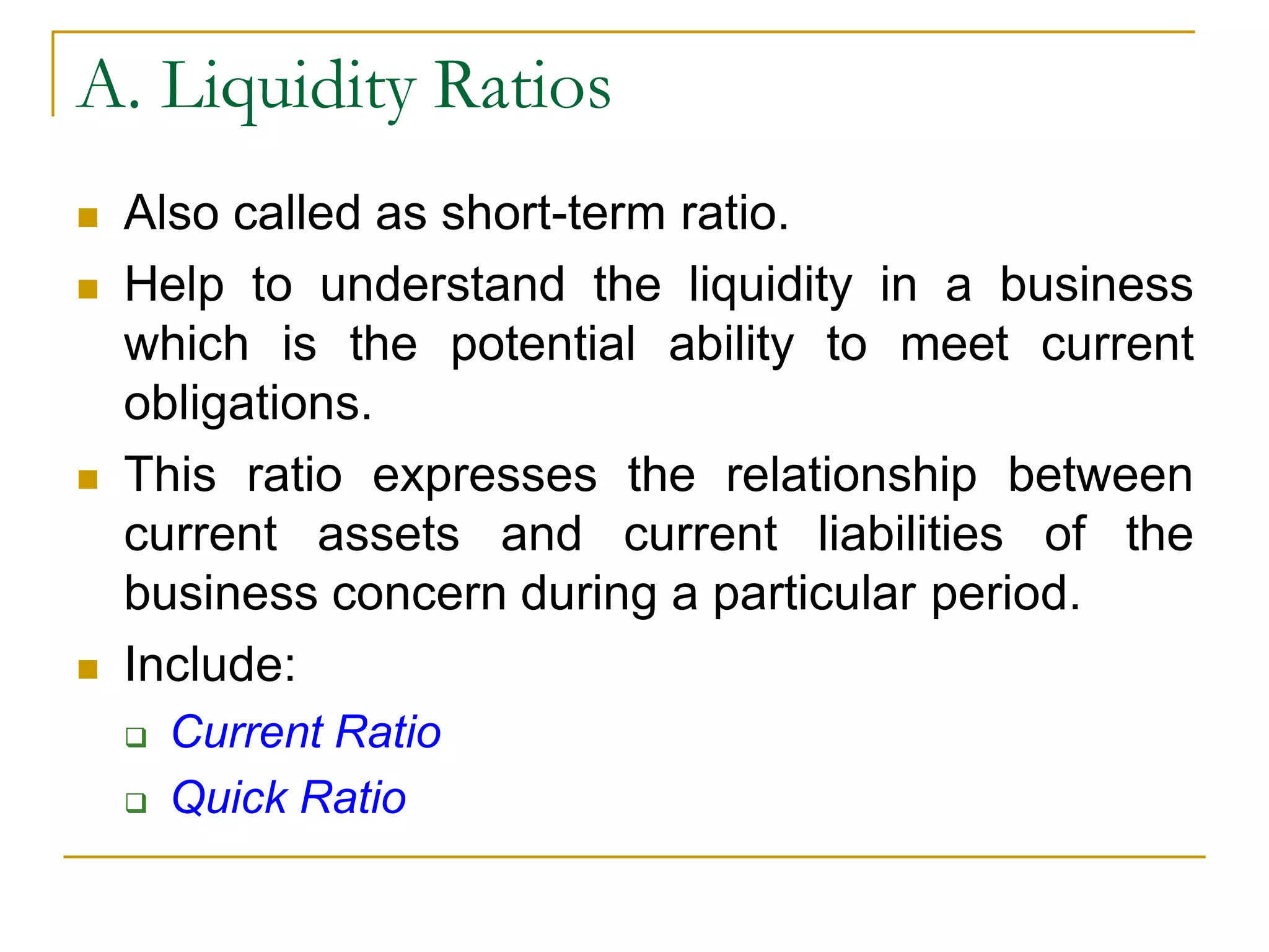 A. Liquidity Ratios
 Also called as short-term ratio.
 Help to understand the liquidity in a business
which is the potential ability to meet current
obligations.
 This ratio expresses the relationship between
current assets and current liabilities of the
business concern during a particular period.
 Include:
 Current Ratio
 Quick Ratio
 
