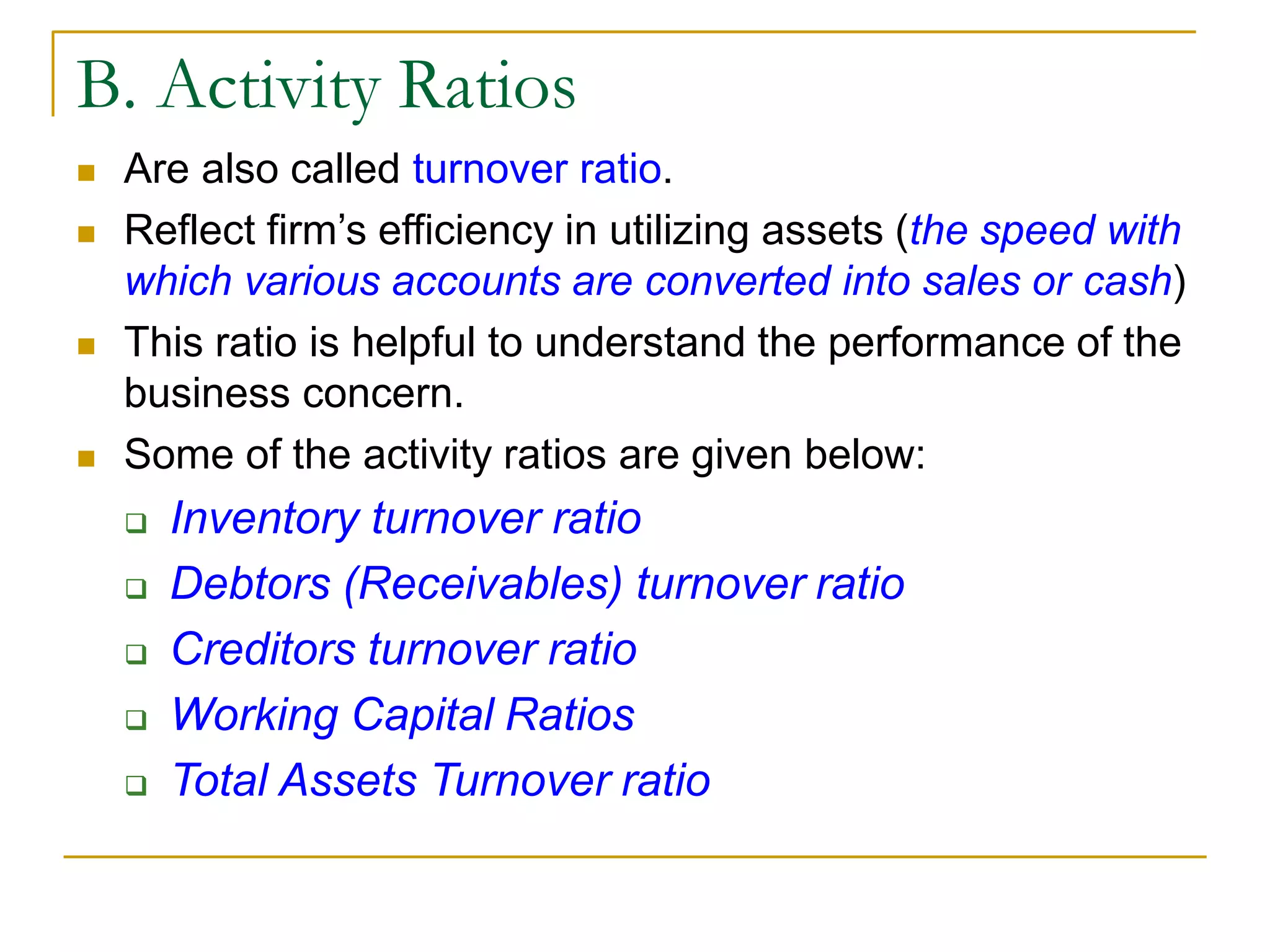 B. Activity Ratios
 Are also called turnover ratio.
 Reflect firm’s efficiency in utilizing assets (the speed with
which various accounts are converted into sales or cash)
 This ratio is helpful to understand the performance of the
business concern.
 Some of the activity ratios are given below:
 Inventory turnover ratio
 Debtors (Receivables) turnover ratio
 Creditors turnover ratio
 Working Capital Ratios
 Total Assets Turnover ratio
 