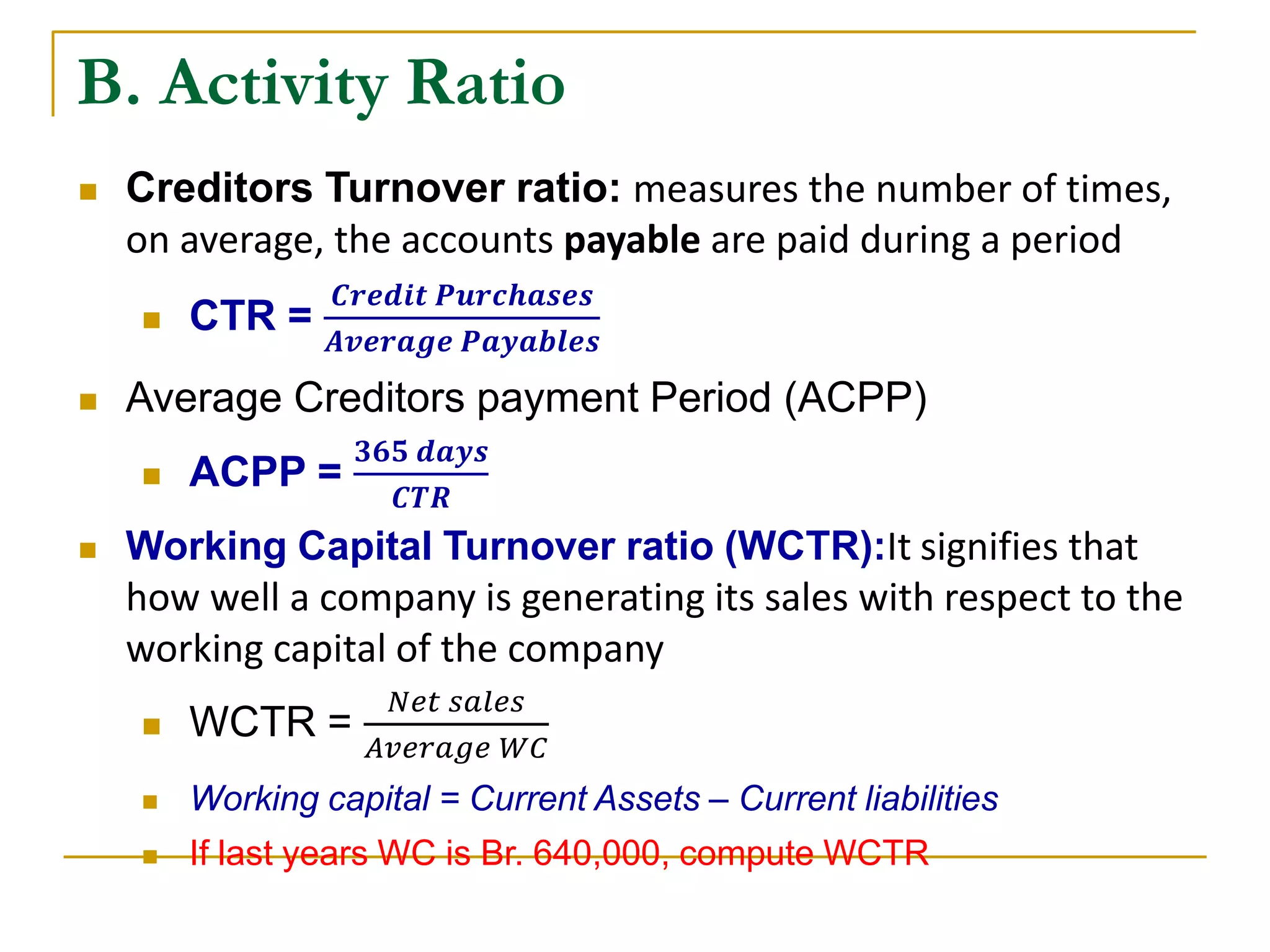 B. Activity Ratio
 Creditors Turnover ratio: measures the number of times,
on average, the accounts payable are paid during a period
 CTR =
𝑪𝒓𝒆𝒅𝒊𝒕 𝑷𝒖𝒓𝒄𝒉𝒂𝒔𝒆𝒔
𝑨𝒗𝒆𝒓𝒂𝒈𝒆 𝑷𝒂𝒚𝒂𝒃𝒍𝒆𝒔
 Average Creditors payment Period (ACPP)
 ACPP =
𝟑𝟔𝟓 𝒅𝒂𝒚𝒔
𝑪𝑻𝑹
 Working Capital Turnover ratio (WCTR):It signifies that
how well a company is generating its sales with respect to the
working capital of the company
 WCTR =
𝑁𝑒𝑡 𝑠𝑎𝑙𝑒𝑠
𝐴𝑣𝑒𝑟𝑎𝑔𝑒 𝑊𝐶
 Working capital = Current Assets – Current liabilities
 If last years WC is Br. 640,000, compute WCTR
 