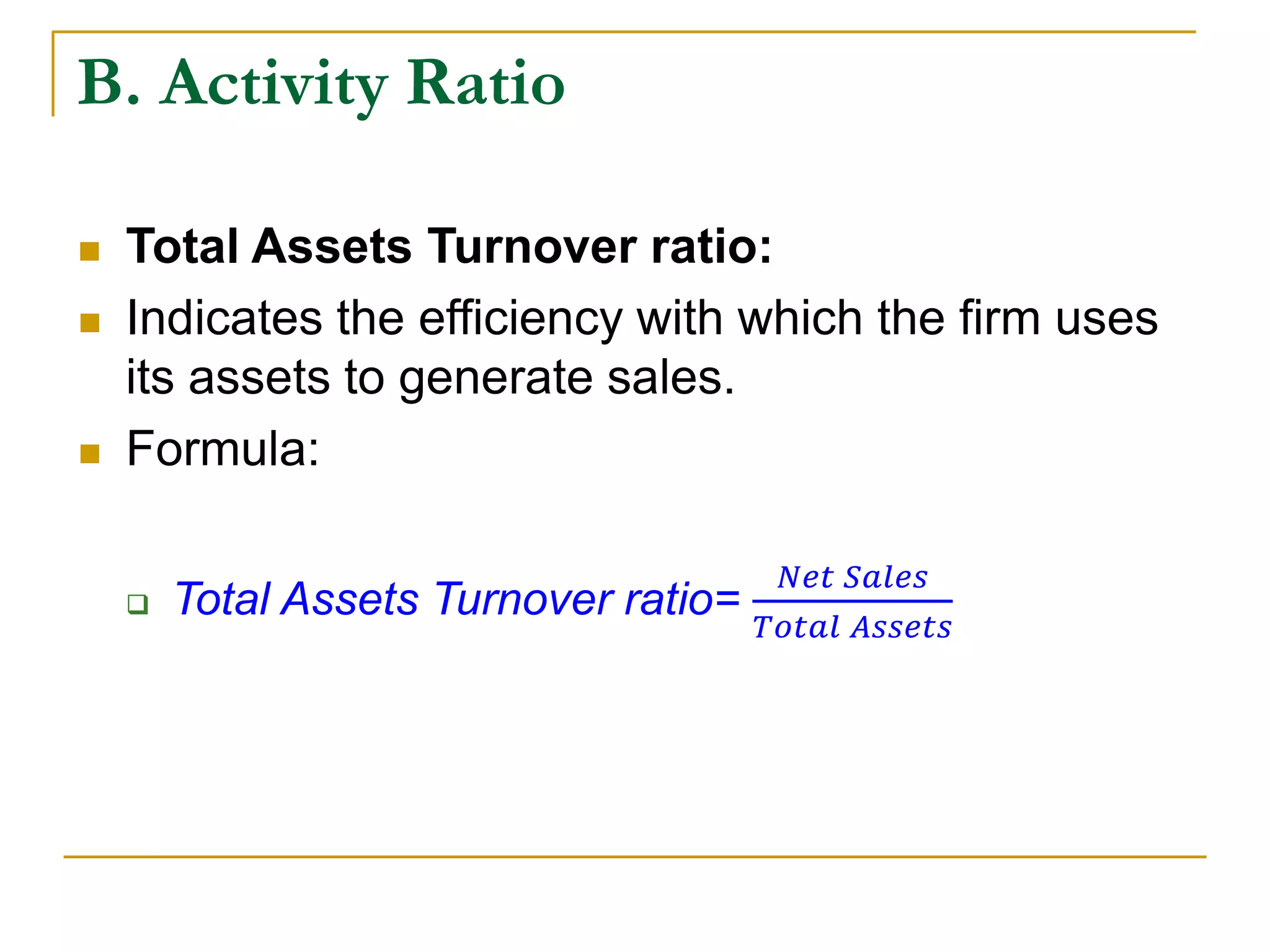 B. Activity Ratio
 Total Assets Turnover ratio:
 Indicates the efficiency with which the firm uses
its assets to generate sales.
 Formula:
 Total Assets Turnover ratio=
𝑁𝑒𝑡 𝑆𝑎𝑙𝑒𝑠
𝑇𝑜𝑡𝑎𝑙 𝐴𝑠𝑠𝑒𝑡𝑠
 