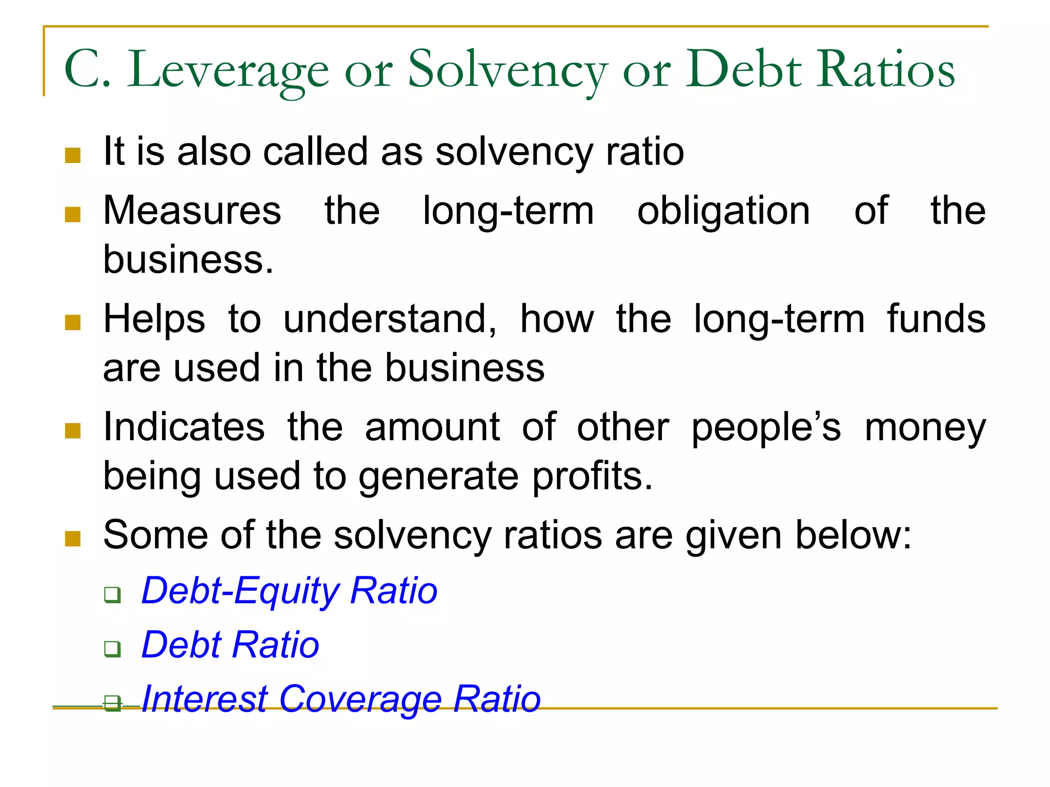 C. Leverage or Solvency or Debt Ratios
 It is also called as solvency ratio
 Measures the long-term obligation of the
business.
 Helps to understand, how the long-term funds
are used in the business
 Indicates the amount of other people’s money
being used to generate profits.
 Some of the solvency ratios are given below:
 Debt-Equity Ratio
 Debt Ratio
 Interest Coverage Ratio
 