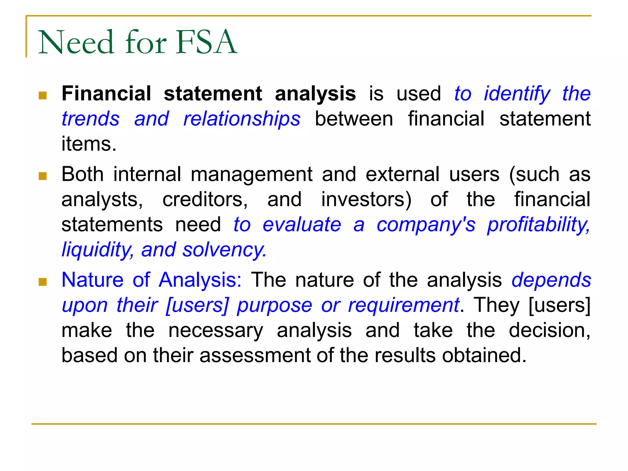 Need for FSA
 Financial statement analysis is used to identify the
trends and relationships between financial statement
items.
 Both internal management and external users (such as
analysts, creditors, and investors) of the financial
statements need to evaluate a company's profitability,
liquidity, and solvency.
 Nature of Analysis: The nature of the analysis depends
upon their [users] purpose or requirement. They [users]
make the necessary analysis and take the decision,
based on their assessment of the results obtained.
 