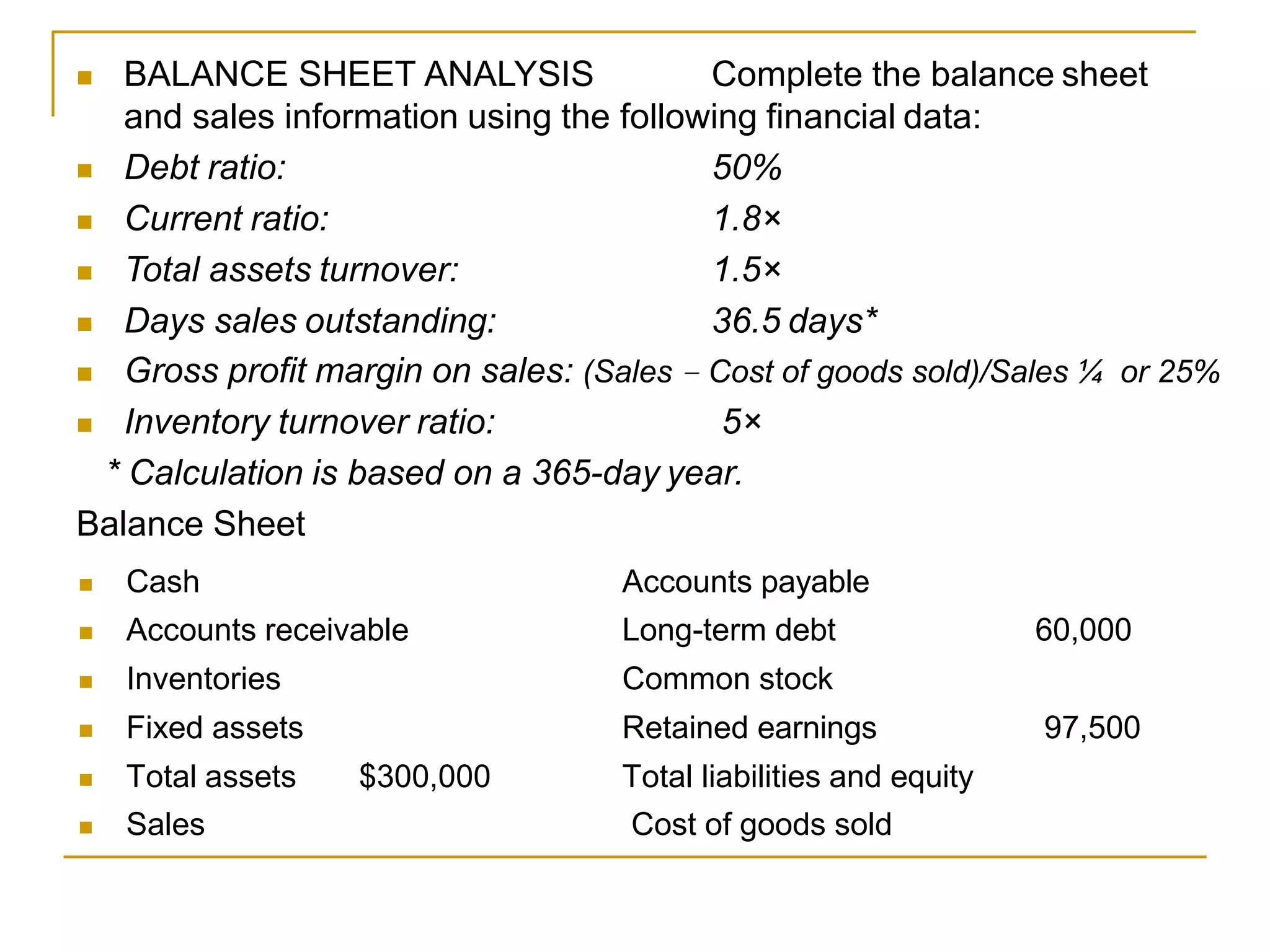  BALANCE SHEET ANALYSIS Complete the balance sheet
and sales information using the following financial data:
 Debt ratio:
 Current ratio:
 Total assets turnover:
 Days sales outstanding:
50%
1.8×
1.5×
36.5 days*
 Gross profit margin on sales: (Sales − Cost of goods sold)/Sales ¼ or 25%
 Inventory turnover ratio: 5×
* Calculation is based on a 365-day year.
Balance Sheet
 Cash Accounts payable
 Accounts receivable Long-term debt 60,000
 Inventories Common stock
 Fixed assets Retained earnings 97,500
 Total assets $300,000 Total liabilities and equity
 Sales Cost of goods sold
 