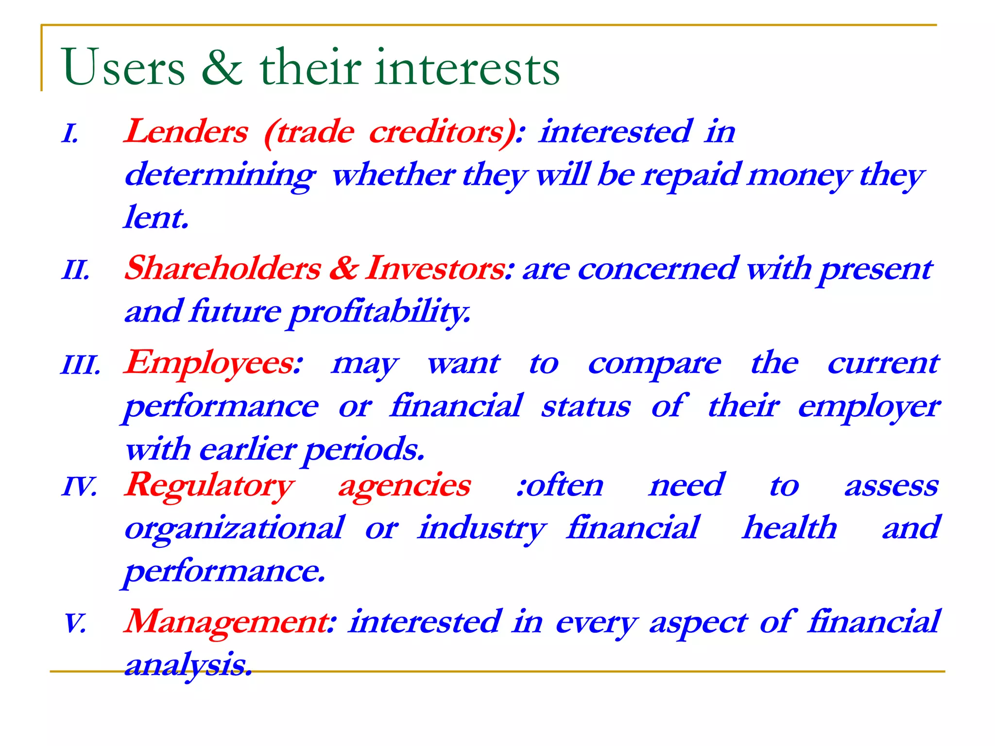 Users & their interests
I. Lenders (trade creditors): interested in
determining whether they will be repaid money they
lent.
II. Shareholders & Investors: are concerned with present
and future profitability.
III. Employees: may want to compare the current
performance or financial status of their employer
with earlier periods.
IV. Regulatory agencies :often need to assess
organizational or industry financial health and
performance.
V. Management: interested in every aspect of financial
analysis.
 