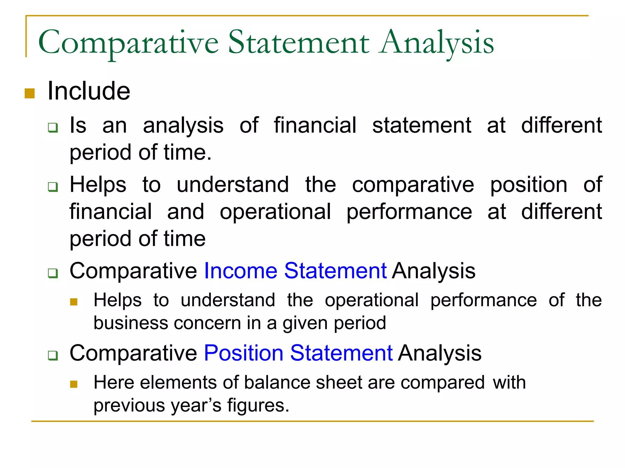 Comparative Statement Analysis
 Include
 Is an analysis of financial statement at different
period of time.
 Helps to understand the comparative position of
financial and operational performance at different
period of time
 Comparative Income Statement Analysis
 Helps to understand the operational performance of the
business concern in a given period
 Comparative Position Statement Analysis
 Here elements of balance sheet are compared with
previous year’s figures.
 