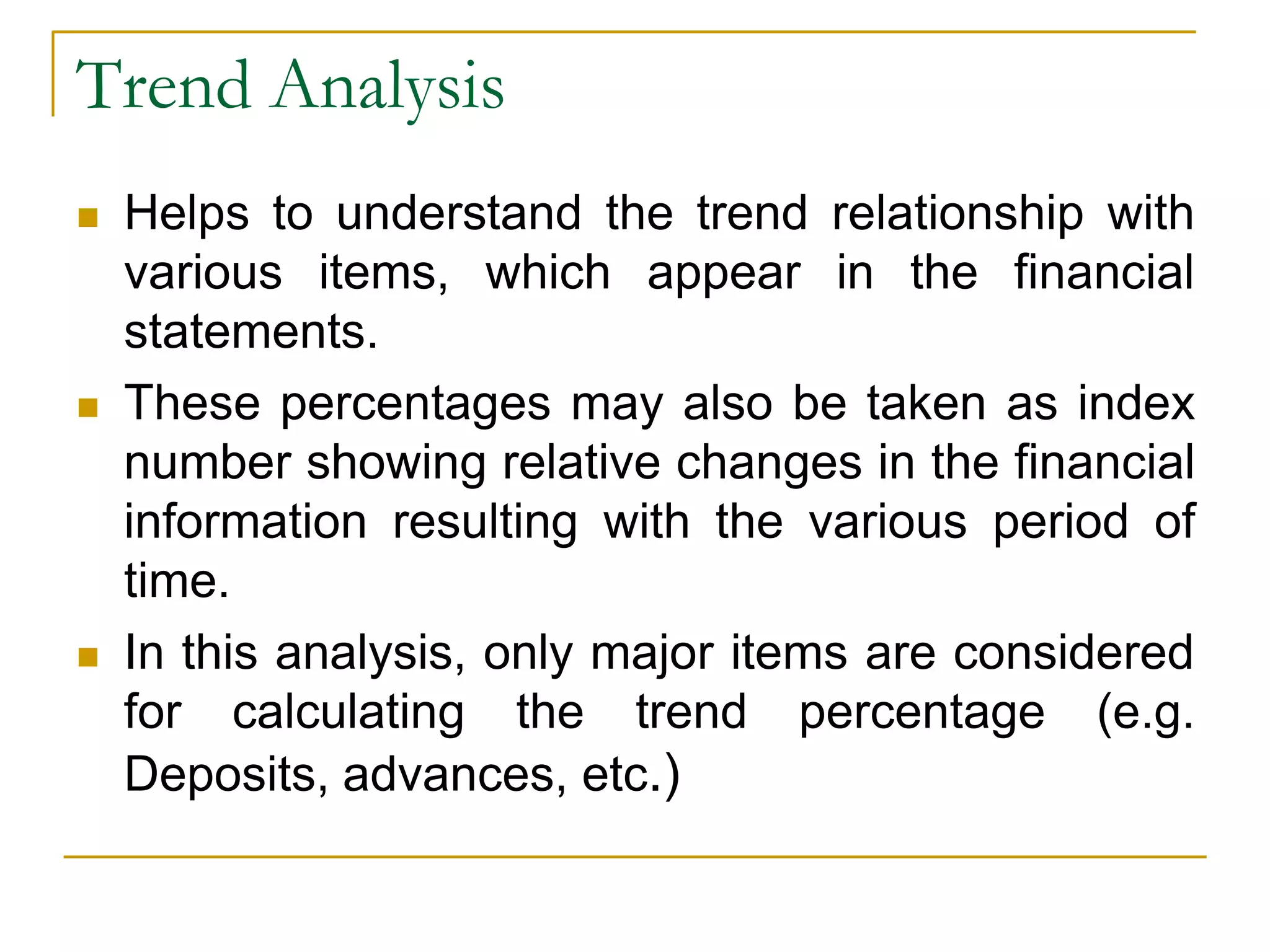 Trend Analysis
 Helps to understand the trend relationship with
various items, which appear in the financial
statements.
 These percentages may also be taken as index
number showing relative changes in the financial
information resulting with the various period of
time.
 In this analysis, only major items are considered
for calculating the trend percentage (e.g.
Deposits, advances, etc.)
 
