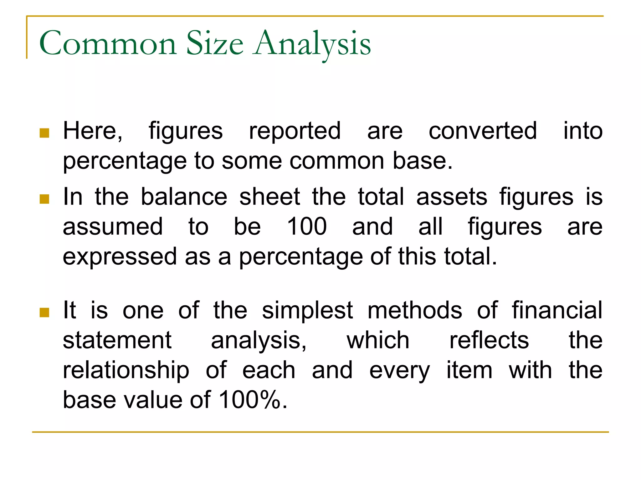 Common Size Analysis
 Here, figures reported are converted into
percentage to some common base.
 In the balance sheet the total assets figures is
assumed to be 100 and all figures are
expressed as a percentage of this total.
 It is one of the simplest methods of financial
statement analysis, which reflects the
relationship of each and every item with the
base value of 100%.
 