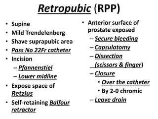 Retropubic (RPP)
• Supine
• Mild Trendelenberg
• Shave suprapubic area
• Pass No 22Fr catheter
• Incision
– Pfannenstiel
– Lower midline
• Expose space of
Retzius
• Self-retaining Balfour
retractor
• Anterior surface of
prostate exposed
– Secure bleeding
– Capsulotomy
– Dissection
(scissors & finger)
– Closure
• Over the catheter
• By 2-0 chromic
– Leave drain
 