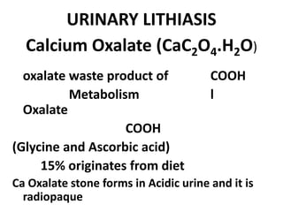 URINARY LITHIASIS
Calcium Oxalate (CaC2O4.H2O)
oxalate waste product of COOH
Metabolism l
Oxalate
COOH
(Glycine and Ascorbic acid)
15% originates from diet
Ca Oxalate stone forms in Acidic urine and it is
radiopaque
 