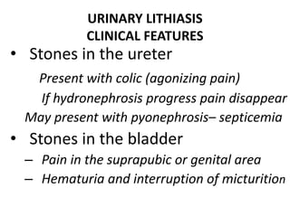 URINARY LITHIASIS
CLINICAL FEATURES
• Stones in the ureter
Present with colic (agonizing pain)
If hydronephrosis progress pain disappear
May present with pyonephrosis– septicemia
• Stones in the bladder
– Pain in the suprapubic or genital area
– Hematuria and interruption of micturition
 