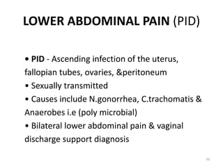 LOWER ABDOMINAL PAIN (PID)
• PID - Ascending infection of the uterus,
fallopian tubes, ovaries, &peritoneum
• Sexually transmitted
• Causes include N.gonorrhea, C.trachomatis &
Anaerobes i.e (poly microbial)
• Bilateral lower abdominal pain & vaginal
discharge support diagnosis
70
 