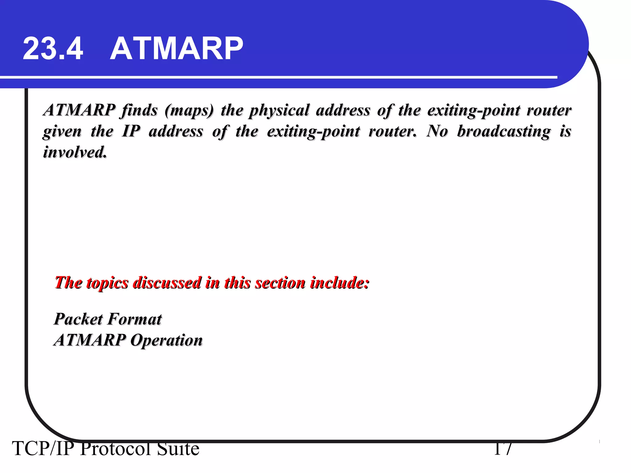 23.4 ATMARP 
ATMARP finds (maps) the physical address of the eexxiittiinngg--ppooiinntt rroouutteerr 
ggiivveenn tthhee IIPP aaddddrreessss ooff tthhee eexxiittiinngg--ppooiinntt rroouutteerr.. NNoo bbrrooaaddccaassttiinngg iiss 
iinnvvoollvveedd.. 
TThhee ttooppiiccss ddiissccuusssseedd iinn tthhiiss sseeccttiioonn iinncclluuddee:: 
PPaacckkeett FFoorrmmaatt 
AATTMMAARRPP OOppeerraattiioonn 
TCP/IP Protocol Suite 17 
 
