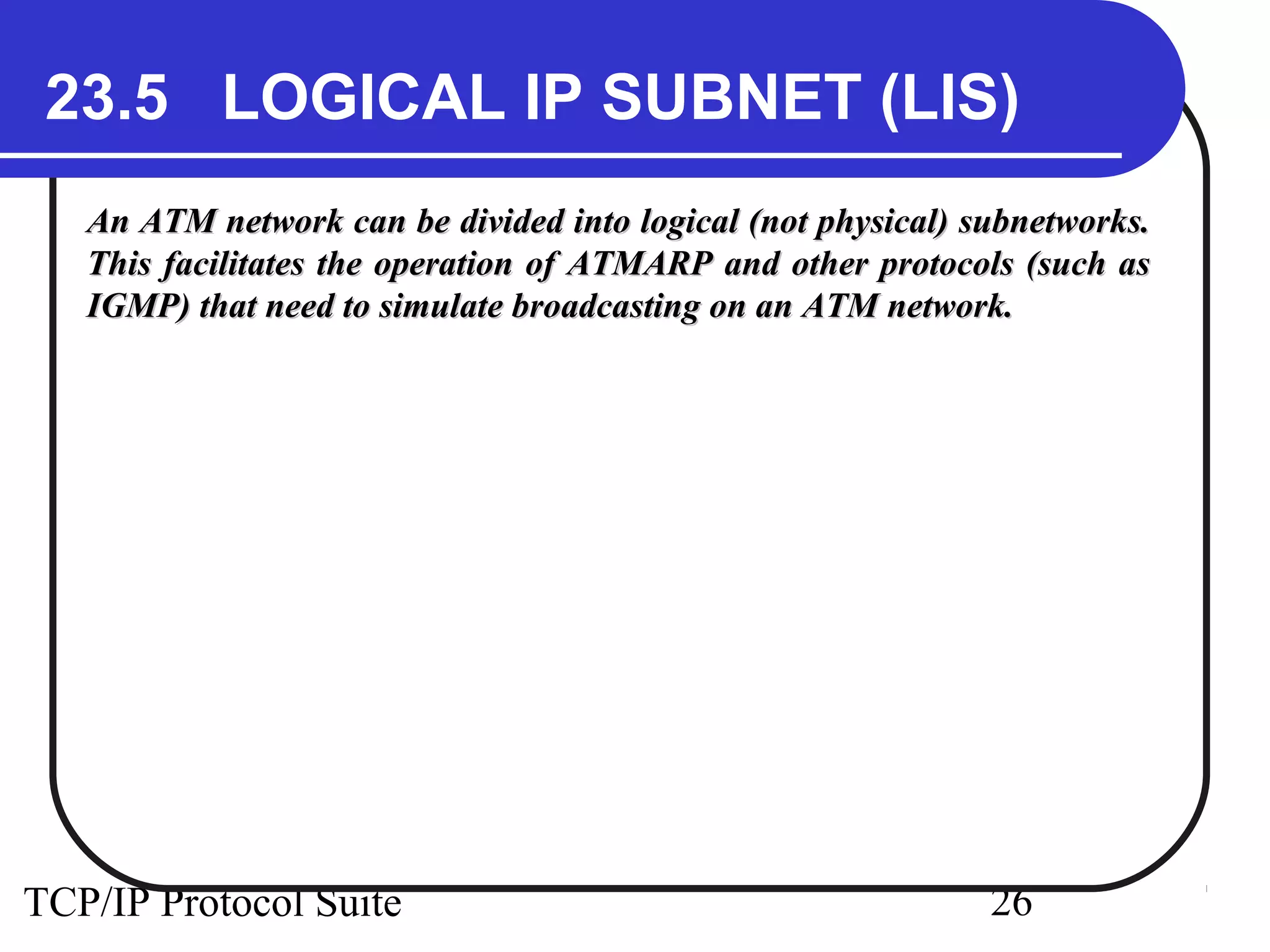 23.5 LOGICAL IP SUBNET (LIS) 
An ATM network can be divided into logical (not pphhyyssiiccaall)) ssuubbnneettwwoorrkkss.. 
TThhiiss ffaacciilliittaatteess tthhee ooppeerraattiioonn ooff AATTMMAARRPP aanndd ootthheerr pprroottooccoollss ((ssuucchh aass 
IIGGMMPP)) tthhaatt nneeeedd ttoo ssiimmuullaattee bbrrooaaddccaassttiinngg oonn aann AATTMM nneettwwoorrkk.. 
TCP/IP Protocol Suite 26 
 