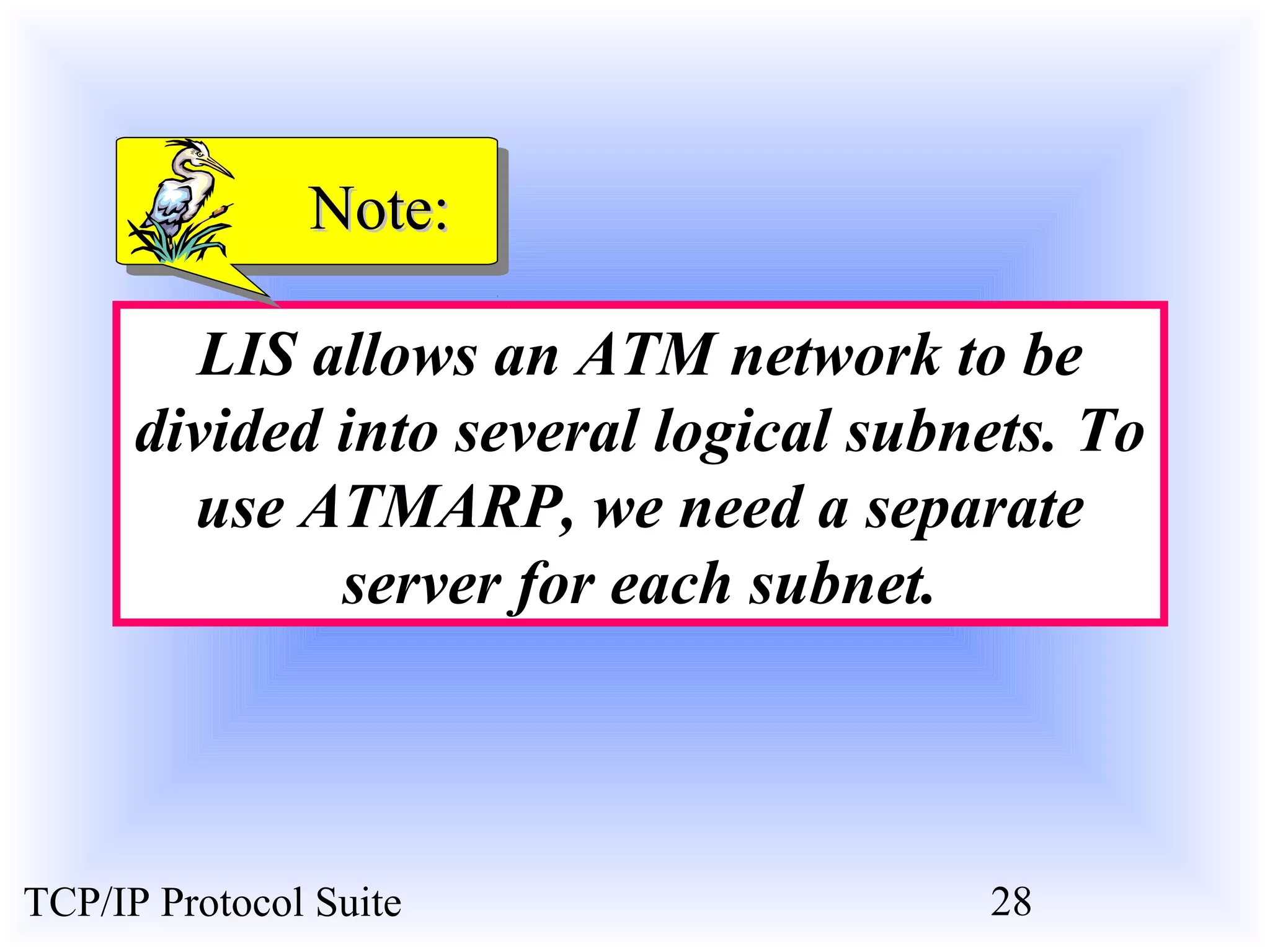 NNoottee:: 
LIS allows an ATM network to be 
divided into several logical subnets. To 
use ATMARP, we need a separate 
server for each subnet. 
TCP/IP Protocol Suite 28 
