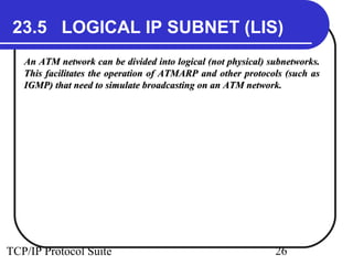 23.5 LOGICAL IP SUBNET (LIS) 
An ATM network can be divided into logical (not pphhyyssiiccaall)) ssuubbnneettwwoorrkkss.. 
TThhiiss ffaacciilliittaatteess tthhee ooppeerraattiioonn ooff AATTMMAARRPP aanndd ootthheerr pprroottooccoollss ((ssuucchh aass 
IIGGMMPP)) tthhaatt nneeeedd ttoo ssiimmuullaattee bbrrooaaddccaassttiinngg oonn aann AATTMM nneettwwoorrkk.. 
TCP/IP Protocol Suite 26 
 