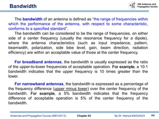 Antennas and Propagation Course (5801437-3) Chapter 03 By Dr. Hamza KAOUACH 105
Bandwidth
The bandwidth of an antenna is defined as “the range of frequencies within
which the performance of the antenna, with respect to some characteristic,
conforms to a specified standard”.
The bandwidth can be considered to be the range of frequencies, on either
side of a center frequency (usually the resonance frequency for a dipole),
where the antenna characteristics (such as input impedance, pattern,
beamwidth, polarization, side lobe level, gain, beam direction, radiation
efficiency) are within an acceptable value of those at the center frequency.
For broadband antennas, the bandwidth is usually expressed as the ratio
of the upper-to-lower frequencies of acceptable operation. For example, a 10:1
bandwidth indicates that the upper frequency is 10 times greater than the
lower.
For narrowband antennas, the bandwidth is expressed as a percentage of
the frequency difference (upper minus lower) over the center frequency of the
bandwidth. For example, a 5% bandwidth indicates that the frequency
difference of acceptable operation is 5% of the center frequency of the
bandwidth.
 