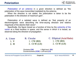 Antennas and Propagation Course (5801437-3) Chapter 03 By Dr. Hamza KAOUACH 108
Polarization
Polarization of an antenna in a given direction is defined as “the
polarization of the wave transmitted (radiated) by the antenna.
When the direction is not stated, the polarization is taken to be the
polarization in the direction of maximum gain”.
Polarization of a radiated wave is defined as “that property of an
electromagnetic wave describing the time-varying direction and relative
magnitude of the electric-field vector”.
Specifically, the figure traced as a function of time by the extremity of the
vector at a fixed location in space, and the sense in which it is traced, as
observed along the direction of propagation.
Clockwise (CW) = Right-hand (RH)
Counterclockwise (CCW) = Left-hand (LH)
 
