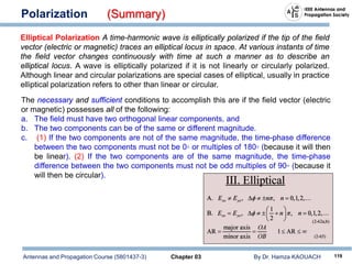 Antennas and Propagation Course (5801437-3) Chapter 03 By Dr. Hamza KAOUACH 119
Polarization (Summary)
Elliptical Polarization A time-harmonic wave is elliptically polarized if the tip of the field
vector (electric or magnetic) traces an elliptical locus in space. At various instants of time
the field vector changes continuously with time at such a manner as to describe an
elliptical locus. A wave is elliptically polarized if it is not linearly or circularly polarized.
Although linear and circular polarizations are special cases of elliptical, usually in practice
elliptical polarization refers to other than linear or circular.
The necessary and sufficient conditions to accomplish this are if the field vector (electric
or magnetic) possesses all of the following:
a. The field must have two orthogonal linear components, and
b. The two components can be of the same or different magnitude.
c. (1) If the two components are not of the same magnitude, the time-phase difference
between the two components must not be 0◦ or multiples of 180◦ (because it will then
be linear). (2) If the two components are of the same magnitude, the time-phase
difference between the two components must not be odd multiples of 90◦ (because it
will then be circular).
 