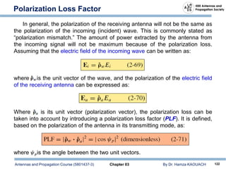 Antennas and Propagation Course (5801437-3) Chapter 03 By Dr. Hamza KAOUACH 122
Polarization Loss Factor
In general, the polarization of the receiving antenna will not be the same as
the polarization of the incoming (incident) wave. This is commonly stated as
“polarization mismatch.” The amount of power extracted by the antenna from
the incoming signal will not be maximum because of the polarization loss.
Assuming that the electric field of the incoming wave can be written as:
where is the unit vector of the wave, and the polarization of the electric field
of the receiving antenna can be expressed as:
Where is its unit vector (polarization vector), the polarization loss can be
taken into account by introducing a polarization loss factor (PLF). It is defined,
based on the polarization of the antenna in its transmitting mode, as:
where is the angle between the two unit vectors.
 