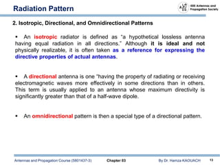 Antennas and Propagation Course (5801437-3) Chapter 03 By Dr. Hamza KAOUACH 13
Radiation Pattern
2. Isotropic, Directional, and Omnidirectional Patterns
 An isotropic radiator is defined as “a hypothetical lossless antenna
having equal radiation in all directions.” Although it is ideal and not
physically realizable, it is often taken as a reference for expressing the
directive properties of actual antennas.
 A directional antenna is one “having the property of radiating or receiving
electromagnetic waves more effectively in some directions than in others.
This term is usually applied to an antenna whose maximum directivity is
significantly greater than that of a half-wave dipole.
 An omnidirectional pattern is then a special type of a directional pattern.
 