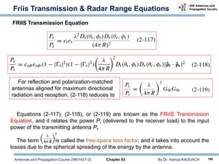 Antennas and Propagation Course (5801437-3) Chapter 03 By Dr. Hamza KAOUACH 160
Friis Transmission & Radar Range Equations
For reflection and polarization-matched
antennas aligned for maximum directional
radiation and reception, (2-118) reduces to
Equations (2-117), (2-118), or (2-119) are known as the FRIIS Transmission
Equation, and it relates the power Pr (delivered to the receiver load) to the input
power of the transmitting antenna Pt.
The term is called the free-space loss factor, and it takes into account the
losses due to the spherical spreading of the energy by the antenna.
FRIIS Transmission Equation
 