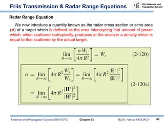 Antennas and Propagation Course (5801437-3) Chapter 03 By Dr. Hamza KAOUACH 162
Friis Transmission & Radar Range Equations
Radar Range Equation
We now introduce a quantity known as the radar cross section or echo area
(σ) of a target which is defined as the area intercepting that amount of power
which, when scattered isotropically, produces at the receiver a density which is
equal to that scattered by the actual target.
 