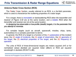 Antennas and Propagation Course (5801437-3) Chapter 03 By Dr. Hamza KAOUACH 169
Friis Transmission & Radar Range Equations
The Radar Cross Section, usually referred to as RCS, is a far-field parameter,
which is used to characterize the scattering properties of a radar target.
For a target, there is monostatic or backscattering RCS when the transmitter and
receiver of Figure 2.32 are at the same location, and a bistatic RCS when the
transmitter and receiver are not at the same location.
In designing low-observable or low-profile (stealth) targets, it is the parameter that
you attempt to minimize.
For complex targets (such as aircraft, spacecraft, missiles, ships, tanks,
automobiles) it is a complex parameter to derive.
In general, the RCS of a target is a function of the (1) polarization of the incident
wave, the (2) angle of incidence, the (3) angle of observation, the (4) geometry of
the target, the (5) electrical properties of the target, and the (6) frequency of
operation.
The units of RCS of three-dimensional targets are meters squared (m²) or for
normalized values decibels per squared meter (dBsm) or RCS per squared
wavelength in decibels (RCS/λ² in dB).
Antenna Radar Cross Section (RCS)
 