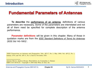 Antennas and Propagation Course (5801437-3) Chapter 03 By Dr. Hamza KAOUACH 2
Introduction
To describe the performance of an antenna, definitions of various
parameters are necessary. Some of the parameters are interrelated and not
all of them need be specified for complete description of the antenna
performance.
Parameter definitions will be given in this chapter. Many of those in
quotation marks are from the IEEE Standard Definitions of Terms for Antennas
(IEEE Std 145-1983)∗.
 