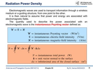 Antennas and Propagation Course (5801437-3) Chapter 03 By Dr. Hamza KAOUACH 26
Radiation Power Density
Electromagnetic waves are used to transport information through a wireless
medium or a guiding structure, from one point to the other.
It is then natural to assume that power and energy are associated with
electromagnetic fields.
The quantity used to describe the power associated with an
electromagnetic wave is the instantaneous Poynting vector defined as:
 