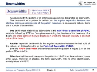 Antennas and Propagation Course (5801437-3) Chapter 03 By Dr. Hamza KAOUACH 39
Beamwidths
Associated with the pattern of an antenna is a parameter designated as beamwidth.
The beamwidth of a pattern is defined as the angular separation between two
identical points on opposite side of the pattern maximum. In an antenna pattern, there
are a number of beamwidths.
One of the most widely used beamwidths is the Half-Power Beamwidth (HPBW),
which is defined by IEEE as: “In a plane containing the direction of the maximum of a
beam, the angle between the two directions in which the radiation intensity is one-half
value of the beam.”
Another important beamwidth is the angular separation between the first nulls of
the pattern, an d it is referred to as the First-Null Beamwidth (FNBW).
Both the HPBW and FNBW are demonstrated for the pattern in Figure 2.11 for the
patternof Example 2.4.
Other beamwidths are those where the patternis −10 dB from the maximum, or any
other value. However, in practice, the term beamwidth, with no other identification,
usually refers to HPBW.
 