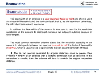 Antennas and Propagation Course (5801437-3) Chapter 03 By Dr. Hamza KAOUACH 40
Beamwidths
The beamwidth of an antenna is a very important figure of merit and often is used
as a trade-off between it and the side lobe level; that is, as the beamwidth decreases,
the side lobe increases and vice versa.
In addition, the beamwidth of the antenna is also used to describe the resolution
capabilities of the antenna to distinguish between two adjacent radiating sources or
radar targets.
The most common resolution criterion states that the resolution capability of an
antenna to distinguish between two sources is equal to half the first-null beamwidth
(FNBW/2), which is usually used to approximate the half-power beamwidth (HPBW).
 That is, two sources separated by angular distances equal or greater than
FNBW/2 ≈ HPBW of an antenna with a uniform distribution can be resolved. If the
separation is smaller, then the antenna will tend to smooth the angular separation
distance.
 